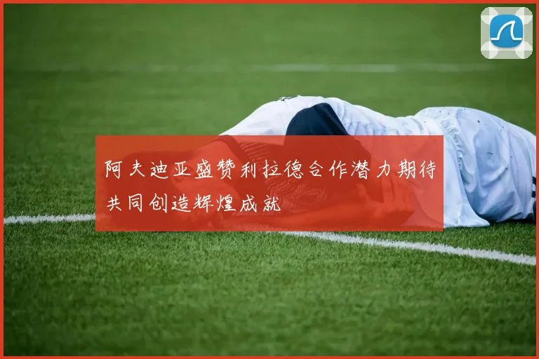 阿夫迪亚盛赞利拉德合作潜力期待共同创造辉煌成就