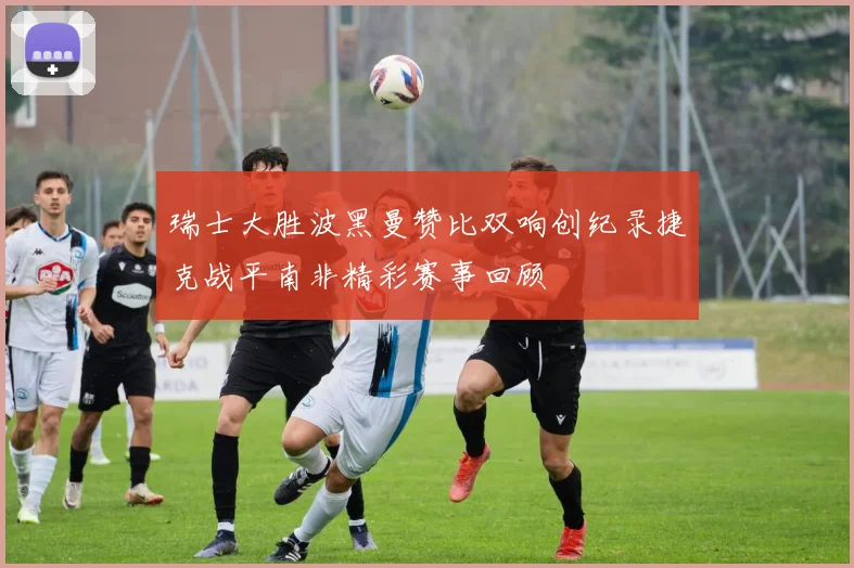 瑞士大胜波黑曼赞比双响创纪录捷克战平南非精彩赛事回顾