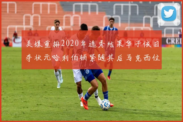美媒重排2020年选秀结果华子依旧夺状元哈利伯顿紧随其后马克西位列探花