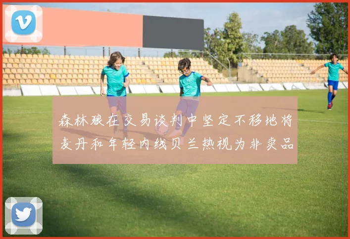 森林狼在交易谈判中坚定不移地将麦丹和年轻内线贝兰热视为非卖品