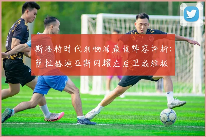 斯洛特时代利物浦最佳阵容评析：萨拉赫迪亚斯闪耀左后卫成短板