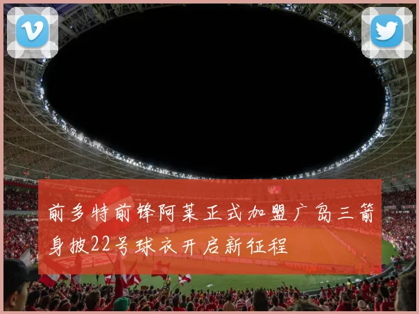 前多特前锋阿莱正式加盟广岛三箭身披22号球衣开启新征程