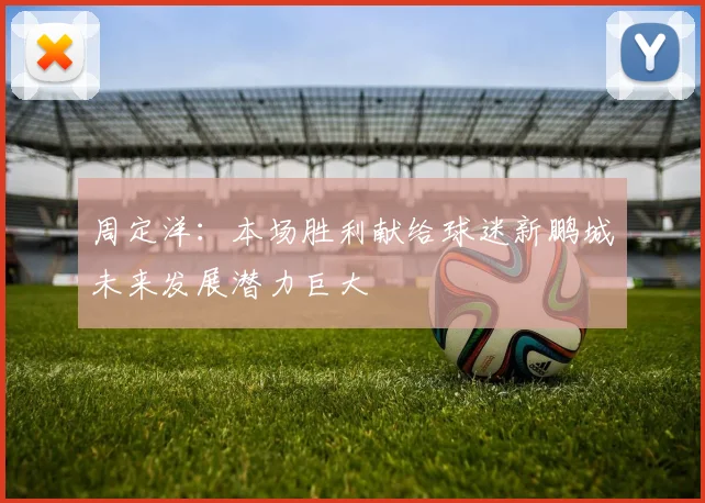 周定洋：本场胜利献给球迷新鹏城未来发展潜力巨大